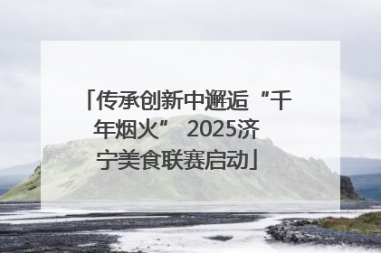 传承创新中邂逅“千年烟火” 2025济宁美食联赛启动