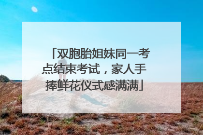 双胞胎姐妹同一考点结束考试，家人手捧鲜花仪式感满满