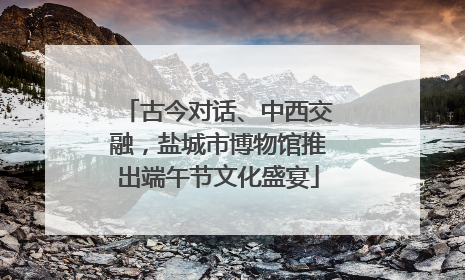 古今对话、中西交融，盐城市博物馆推出端午节文化盛宴
