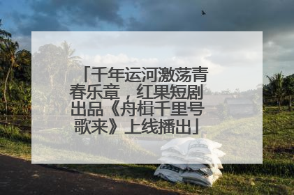 千年运河激荡青春乐章，红果短剧出品《舟楫千里号歌来》上线播出