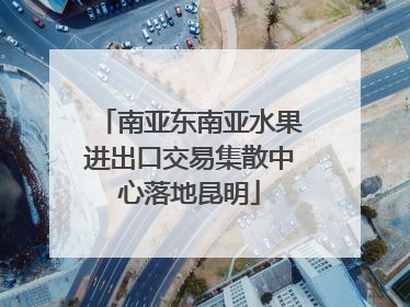 南亚东南亚水果进出口交易集散中心落地昆明