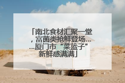 南北食材汇聚一堂，富菌类抢鲜登场……厦门市“菜篮子”新鲜感满满