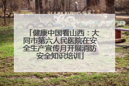 健康中国看山西：大同市第六人民医院在安全生产宣传月开展消防安全知识培训