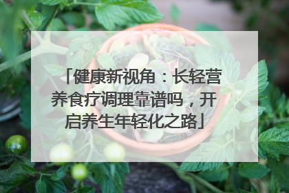 健康新视角：长轻营养食疗调理靠谱吗，开启养生年轻化之路