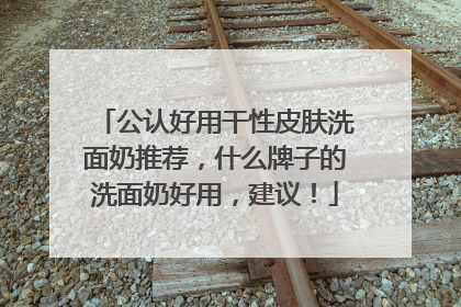 公认好用干性皮肤洗面奶推荐，什么牌子的洗面奶好用，建议！