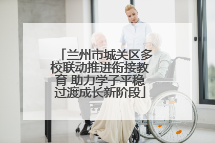 兰州市城关区多校联动推进衔接教育 助力学子平稳过渡成长新阶段
