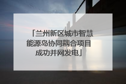 兰州新区城市智慧能源岛协同耦合项目成功并网发电