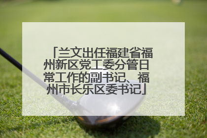 兰文出任福建省福州新区党工委分管日常工作的副书记、福州市长乐区委书记