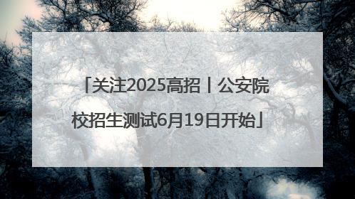 关注2025高招丨公安院校招生测试6月19日开始
