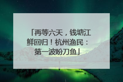 再等六天，钱塘江鲜回归！杭州渔民：第一波盼刀鱼