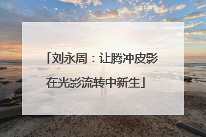 刘永周：让腾冲皮影在光影流转中新生