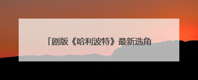 剧版《哈利波特》最新选角出炉，马尔福饰演者公开