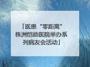 医患“零距离” 株洲恺德医院举办系列病友会活动