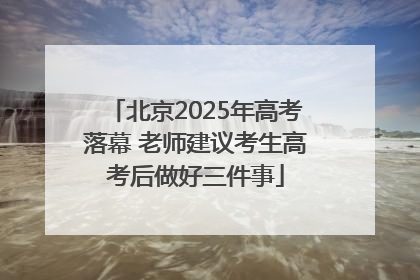北京2025年高考落幕 老师建议考生高考后做好三件事