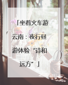 坐着火车游云南：夜行昼游体验“诗和远方”