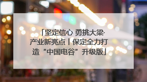 坚定信心 勇挑大梁·产业新亮点丨保定全力打造“中国电谷”升级版