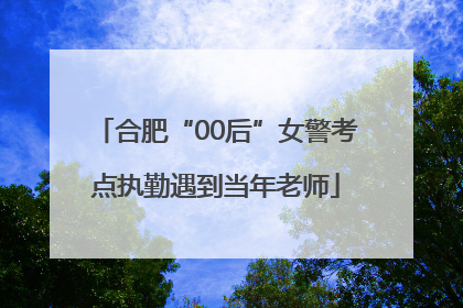 合肥“00后”女警考点执勤遇到当年老师