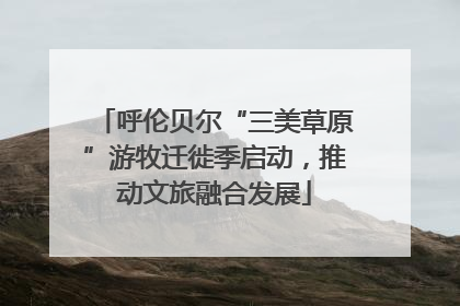 呼伦贝尔“三美草原”游牧迁徙季启动，推动文旅融合发展
