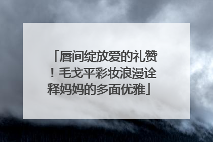 唇间绽放爱的礼赞！毛戈平彩妆浪漫诠释妈妈的多面优雅