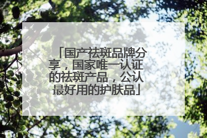 国产祛斑品牌分享，国家唯一认证的祛斑产品，公认最好用的护肤品