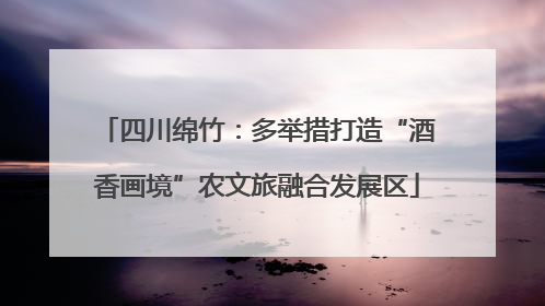 四川绵竹：多举措打造“酒香画境”农文旅融合发展区