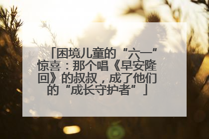 困境儿童的“六一”惊喜：那个唱《早安隆回》的叔叔，成了他们的“成长守护者”