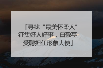 寻找“最美怀柔人”征集好人好事，白敬亭受聘担任形象大使