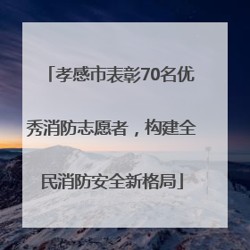 孝感市表彰70名优秀消防志愿者，构建全民消防安全新格局