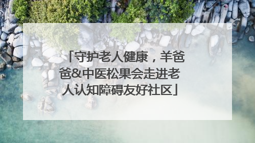守护老人健康，羊爸爸&中医松果会走进老人认知障碍友好社区
