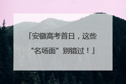 安徽高考首日，这些“名场面”别错过！