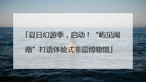 夏日幻游季，启动！“屿见闽南”打造体验式非遗博物馆