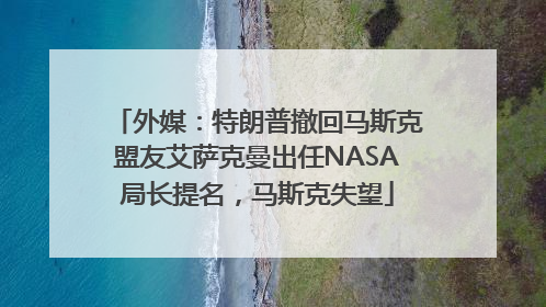 外媒：特朗普撤回马斯克盟友艾萨克曼出任NASA局长提名，马斯克失望