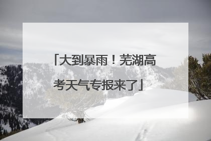 大到暴雨！芜湖高考天气专报来了