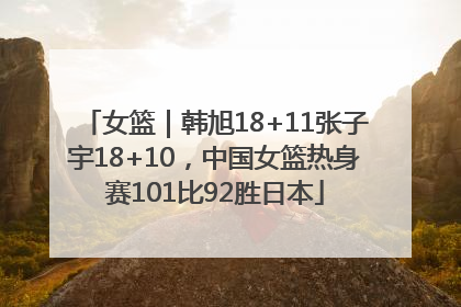 女篮｜韩旭18+11张子宇18+10，中国女篮热身赛101比92胜日本