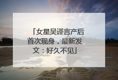 女星吴谨言产后首次现身，最新发文：好久不见