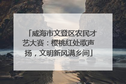 威海市文登区农民才艺大赛：樱桃红处歌声扬，文明新风满乡间