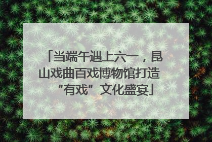 当端午遇上六一，昆山戏曲百戏博物馆打造“有戏”文化盛宴