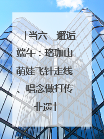 当六一邂逅端午：珞珈山萌娃飞针走线、唱念做打传非遗