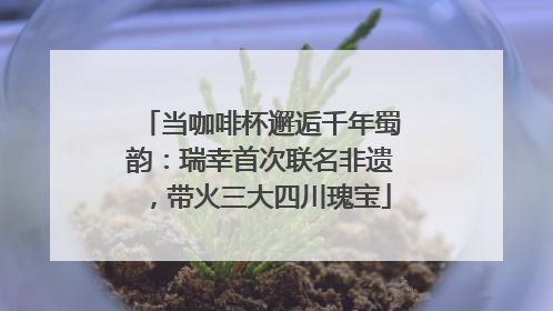 当咖啡杯邂逅千年蜀韵：瑞幸首次联名非遗，带火三大四川瑰宝