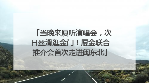 当晚来厦听演唱会，次日丝滑逛金门！厦金联合推介会首次走进闽东北