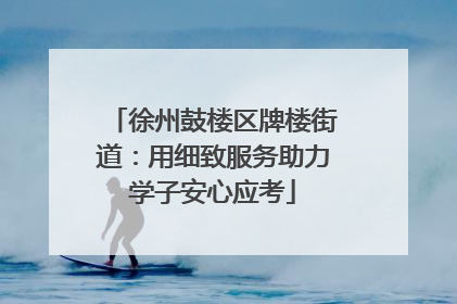 徐州鼓楼区牌楼街道：用细致服务助力学子安心应考