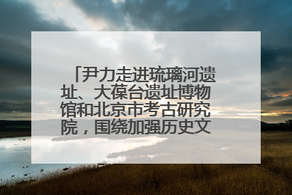尹力走进琉璃河遗址、大葆台遗址博物馆和北京市考古研究院，围绕加强历史文化名城保护调研