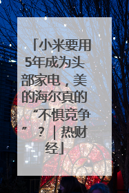 小米要用5年成为头部家电，美的海尔真的“不惧竞争”？｜热财经