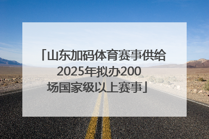 山东加码体育赛事供给 2025年拟办200场国家级以上赛事