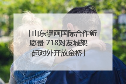 山东擘画国际合作新愿景 718对友城架起对外开放金桥