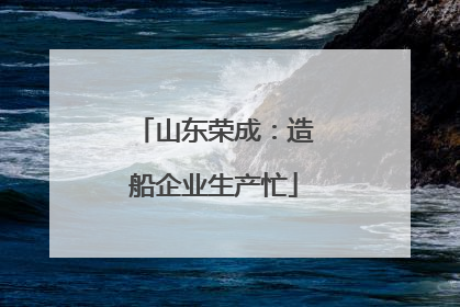 山东荣成：造船企业生产忙