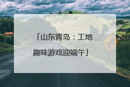 山东青岛：工地趣味游戏迎端午