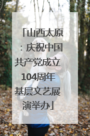 山西太原：庆祝中国共产党成立104周年基层文艺展演举办