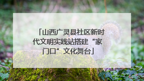山西广灵县社区新时代文明实践站搭建“家门口”文化舞台