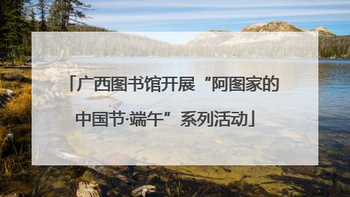 广西图书馆开展“阿图家的中国节·端午”系列活动